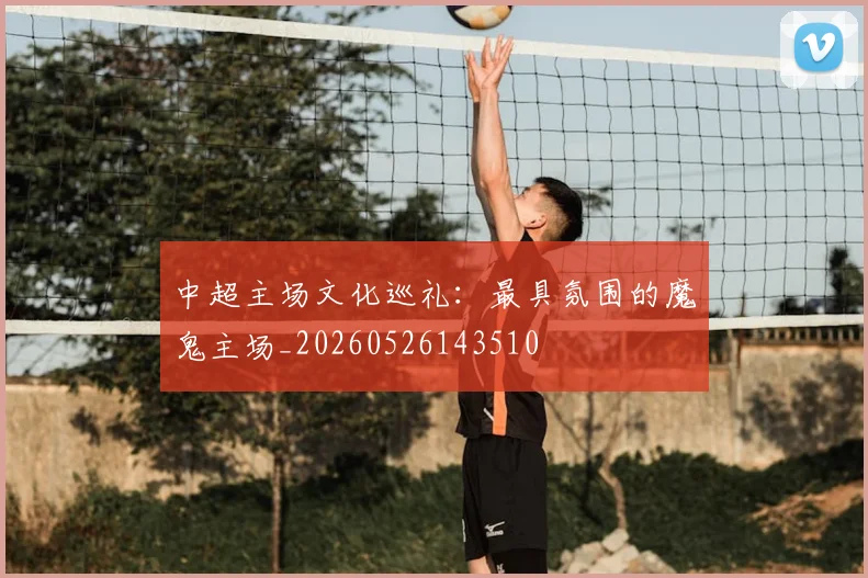 中超主场文化巡礼:最具氛围的魔鬼主场_20260526143510
