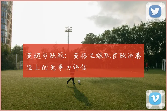英超与欧冠:英格兰球队在欧洲赛场上的竞争力评估