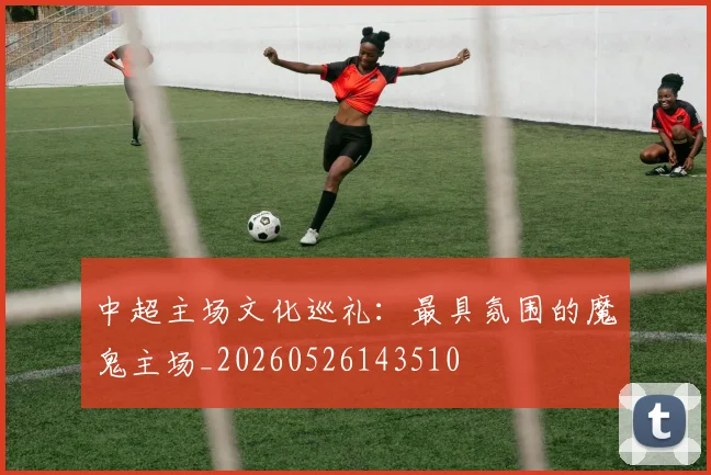 中超主场文化巡礼:最具氛围的魔鬼主场_20260526143510