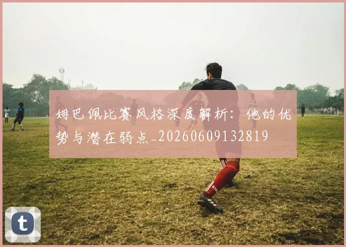 姆巴佩比赛风格深度解析：他的优势与潜在弱点_20260609132819
