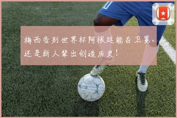 梅西告别世界杯阿根廷能否卫冕,还是新人辈出创造历史!