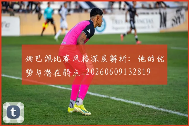 姆巴佩比赛风格深度解析：他的优势与潜在弱点_20260609132819